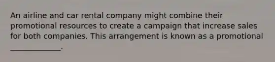 An airline and car rental company might combine their promotional resources to create a campaign that increase sales for both companies. This arrangement is known as a promotional _____________.