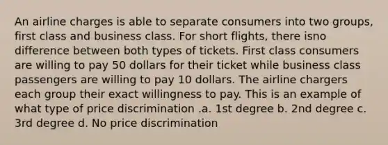 An airline charges is able to separate consumers into two groups, first class and business class. For short flights, there isno difference between both types of tickets. First class consumers are willing to pay 50 dollars for their ticket while business class passengers are willing to pay 10 dollars. The airline chargers each group their exact willingness to pay. This is an example of what type of price discrimination .a. 1st degree b. 2nd degree c. 3rd degree d. No price discrimination