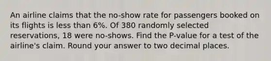 An airline claims that the no-show rate for passengers booked on its flights is less than 6%. Of 380 randomly selected reservations, 18 were no-shows. Find the P-value for a test of the airline's claim. Round your answer to two decimal places.