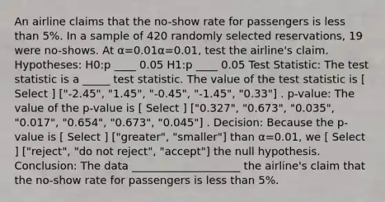 An airline claims that the no-show rate for passengers is less than 5%. In a sample of 420 randomly selected reservations, 19 were no-shows. At α=0.01α=0.01, test the airline's claim. Hypotheses: H0:p ____ 0.05 H1:p ____ 0.05 Test Statistic: The test statistic is a _____ test statistic. The value of the test statistic is [ Select ] ["-2.45", "1.45", "-0.45", "-1.45", "0.33"] . p-value: The value of the p-value is [ Select ] ["0.327", "0.673", "0.035", "0.017", "0.654", "0.673", "0.045"] . Decision: Because the p-value is [ Select ] ["greater", "smaller"] than α=0.01, we [ Select ] ["reject", "do not reject", "accept"] the null hypothesis. Conclusion: The data ____________________ the airline's claim that the no-show rate for passengers is less than 5%.