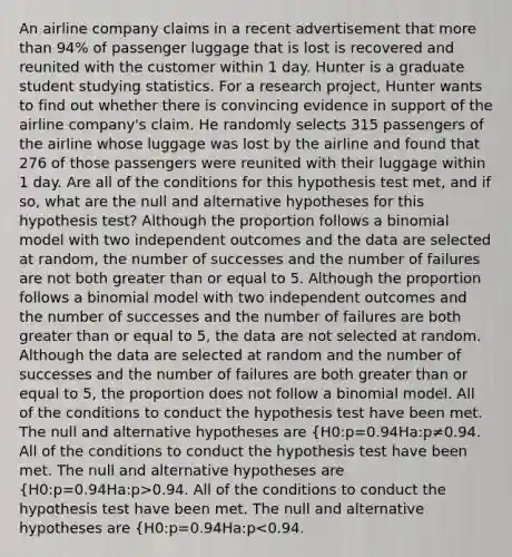 An airline company claims in a recent advertisement that more than 94% of passenger luggage that is lost is recovered and reunited with the customer within 1 day. Hunter is a graduate student studying statistics. For a research project, Hunter wants to find out whether there is convincing evidence in support of the airline company's claim. He randomly selects 315 passengers of the airline whose luggage was lost by the airline and found that 276 of those passengers were reunited with their luggage within 1 day. Are all of the conditions for this hypothesis test met, and if so, what are the null and alternative hypotheses for this hypothesis test? Although the proportion follows a binomial model with two independent outcomes and the data are selected at random, the number of successes and the number of failures are not both greater than or equal to 5. Although the proportion follows a binomial model with two independent outcomes and the number of successes and the number of failures are both greater than or equal to 5, the data are not selected at random. Although the data are selected at random and the number of successes and the number of failures are both greater than or equal to 5, the proportion does not follow a binomial model. All of the conditions to conduct the hypothesis test have been met. The null and alternative hypotheses are {H0:p=0.94Ha:p≠0.94. All of the conditions to conduct the hypothesis test have been met. The null and alternative hypotheses are {H0:p=0.94Ha:p>0.94. All of the conditions to conduct the hypothesis test have been met. The null and alternative hypotheses are {H0:p=0.94Ha:p<0.94.