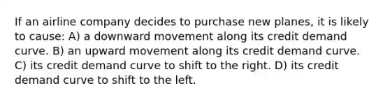 If an airline company decides to purchase new planes, it is likely to cause: A) a downward movement along its credit demand curve. B) an upward movement along its credit demand curve. C) its credit demand curve to shift to the right. D) its credit demand curve to shift to the left.