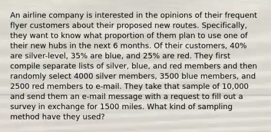 An airline company is interested in the opinions of their frequent flyer customers about their proposed new routes.​ Specifically, they want to know what proportion of them plan to use one of their new hubs in the next 6 months. Of their​ customers, 40​% are​ silver-level, 35​% are​ blue, and 25​% are red. They first compile separate lists of​ silver, blue, and red members and then randomly select 4000 silver​ members, 3500 blue​ members, and 2500 red members to​ e-mail. They take that sample of​ 10,000 and send them an​ e-mail message with a request to fill out a survey in exchange for 1500 miles. What kind of sampling method have they​ used?