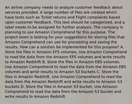 An airline company needs to analyze customer feedback about services provided. A large number of files are created which have texts such as Ticket returns and Flight complaints based upon customer feedback. This text should be categorized, and a label needs to be assigned for further analysis. The company is planning to use Amazon Comprehend for this purpose. The project team is looking for your suggestions for storing files that Amazon Comprehend can use for processing and saving the results. How can a solution be implemented for this purpose? A. Store the files in Amazon EFS volumes. Use Amazon Comprehend to read the data from the Amazon EFS volumes and write results to Amazon Redshift B. Store the files in Amazon EBS volumes. Use Amazon Comprehend to read the data from the Amazon EBS volumes and write results to Amazon S3 buckets C. Store the files in Amazon Redshift. Use Amazon Comprehend to read the data from the Amazon Redshift and write results to Amazon S3 buckets D. Store the files in Amazon S3 bucket. Use Amazon Comprehend to read the data from the Amazon S3 bucket and write results to Amazon Redshift