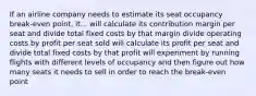 If an airline company needs to estimate its seat occupancy break-even point, it... will calculate its contribution margin per seat and divide total fixed costs by that margin divide operating costs by profit per seat sold will calculate its profit per seat and divide total fixed costs by that profit will experiment by running flights with different levels of occupancy and then figure out how many seats it needs to sell in order to reach the break-even point