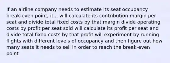 If an airline company needs to estimate its seat occupancy break-even point, it... will calculate its contribution margin per seat and divide total fixed costs by that margin divide operating costs by profit per seat sold will calculate its profit per seat and divide total fixed costs by that profit will experiment by running flights with different levels of occupancy and then figure out how many seats it needs to sell in order to reach the break-even point