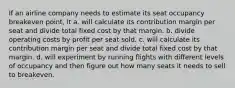 If an airline company needs to estimate its seat occupancy breakeven point, it a. will calculate its contribution margin per seat and divide total fixed cost by that margin. b. divide operating costs by profit per seat sold. c. will calculate its contribution margin per seat and divide total fixed cost by that margin. d. will experiment by running flights with different levels of occupancy and then figure out how many seats it needs to sell to breakeven.