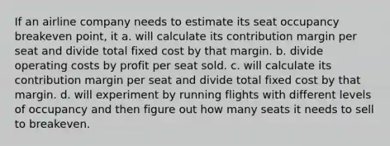 If an airline company needs to estimate its seat occupancy breakeven point, it a. will calculate its contribution margin per seat and divide total fixed cost by that margin. b. divide operating costs by profit per seat sold. c. will calculate its contribution margin per seat and divide total fixed cost by that margin. d. will experiment by running flights with different levels of occupancy and then figure out how many seats it needs to sell to breakeven.