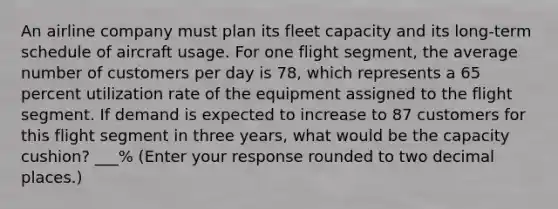 An airline company must plan its fleet capacity and its long-term schedule of aircraft usage. For one flight segment, the average number of customers per day is 78, which represents a 65 percent utilization rate of the equipment assigned to the flight segment. If demand is expected to increase to 87 customers for this flight segment in three years, what would be the capacity cushion? ___% (Enter your response rounded to two decimal places.)