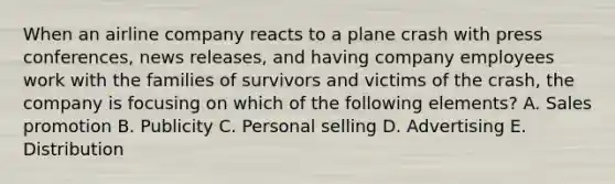 When an airline company reacts to a plane crash with press conferences, news releases, and having company employees work with the families of survivors and victims of the crash, the company is focusing on which of the following elements? A. Sales promotion B. Publicity C. Personal selling D. Advertising E. Distribution