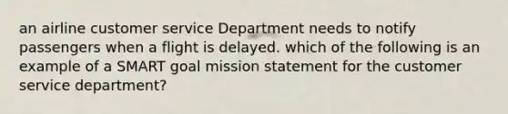 an airline customer service Department needs to notify passengers when a flight is delayed. which of the following is an example of a SMART goal mission statement for the customer service department?