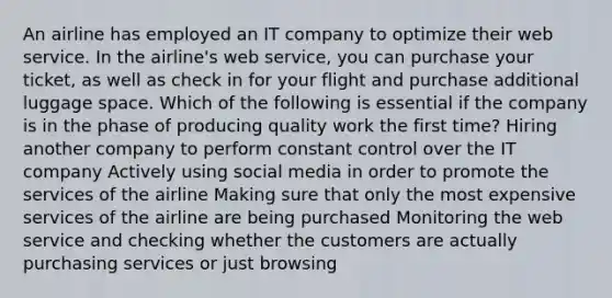 An airline has employed an IT company to optimize their web service. In the airline's web service, you can purchase your ticket, as well as check in for your flight and purchase additional luggage space. Which of the following is essential if the company is in the phase of producing quality work the first time? Hiring another company to perform constant control over the IT company Actively using social media in order to promote the services of the airline Making sure that only the most expensive services of the airline are being purchased Monitoring the web service and checking whether the customers are actually purchasing services or just browsing