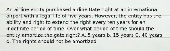 An airline entity purchased airline Bate right at an international airport with a legal life of five years. However, the entity has the ability and right to extend the right every ten years for an indefinite period of time. Over what period of time should the entity amortize the gate right? A. 5 years b. 15 years C. 40 years d. The rights should not be amortized.