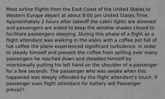 Most airline flights from the East Coast of the United States to Western Europe depart at about 8:00 pm United States Time. Approximately 2 hours after takeoff the cabin lights are dimmed and passengers are asked to keep the window shades closed to facilitate passengers sleeping. During this phase of a flight as a flight attendant was walking in the aisles with a coffee pot full of hot coffee the plane experienced significant turbulence. In order to steady himself and prevent the coffee from spilling over many passengers he reached down and steadied himself by intentionally putting his left hand on the shoulder of a passenger for a few seconds. The passenger who was awake when this happened was deeply offended by the flight attendant's touch. If passenger sues flight attendant for battery will Passenger prevail?