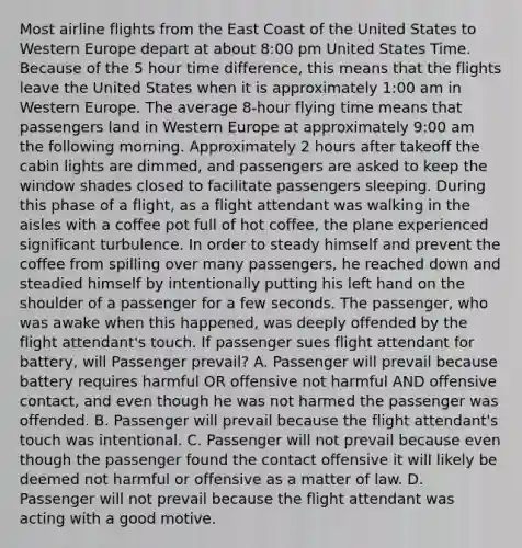 Most airline flights from the East Coast of the United States to Western Europe depart at about 8:00 pm United States Time. Because of the 5 hour time difference, this means that the flights leave the United States when it is approximately 1:00 am in Western Europe. The average 8-hour flying time means that passengers land in Western Europe at approximately 9:00 am the following morning. Approximately 2 hours after takeoff the cabin lights are dimmed, and passengers are asked to keep the window shades closed to facilitate passengers sleeping. During this phase of a flight, as a flight attendant was walking in the aisles with a coffee pot full of hot coffee, the plane experienced significant turbulence. In order to steady himself and prevent the coffee from spilling over many passengers, he reached down and steadied himself by intentionally putting his left hand on the shoulder of a passenger for a few seconds. The passenger, who was awake when this happened, was deeply offended by the flight attendant's touch. If passenger sues flight attendant for battery, will Passenger prevail? A. Passenger will prevail because battery requires harmful OR offensive not harmful AND offensive contact, and even though he was not harmed the passenger was offended. B. Passenger will prevail because the flight attendant's touch was intentional. C. Passenger will not prevail because even though the passenger found the contact offensive it will likely be deemed not harmful or offensive as a matter of law. D. Passenger will not prevail because the flight attendant was acting with a good motive.