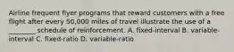 Airline frequent flyer programs that reward customers with a free flight after every 50,000 miles of travel illustrate the use of a ________ schedule of reinforcement. A. fixed-interval B. variable-interval C. fixed-ratio D. variable-ratio