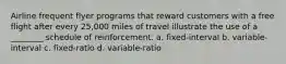 Airline frequent flyer programs that reward customers with a free flight after every 25,000 miles of travel illustrate the use of a ________ schedule of reinforcement. a. fixed-interval b. variable-interval c. fixed-ratio d. variable-ratio