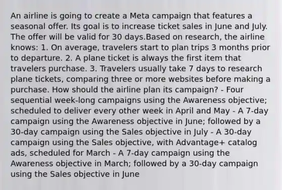 An airline is going to create a Meta campaign that features a seasonal offer. Its goal is to increase ticket sales in June and July. The offer will be valid for 30 days.Based on research, the airline knows: 1. On average, travelers start to plan trips 3 months prior to departure. 2. A plane ticket is always the first item that travelers purchase. 3. Travelers usually take 7 days to research plane tickets, comparing three or more websites before making a purchase. How should the airline plan its campaign? - Four sequential week-long campaigns using the Awareness objective; scheduled to deliver every other week in April and May - A 7-day campaign using the Awareness objective in June; followed by a 30-day campaign using the Sales objective in July - A 30-day campaign using the Sales objective, with Advantage+ catalog ads, scheduled for March - A 7-day campaign using the Awareness objective in March; followed by a 30-day campaign using the Sales objective in June