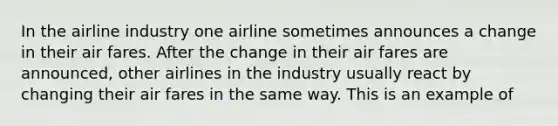 In the airline industry one airline sometimes announces a change in their air fares. After the change in their air fares are announced, other airlines in the industry usually react by changing their air fares in the same way. This is an example of