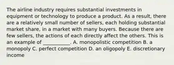 The airline industry requires substantial investments in equipment or technology to produce a product. As a​ result, there are a relatively small number of​ sellers, each holding substantial market​ share, in a market with many buyers. Because there are few​ sellers, the actions of each directly affect the others. This is an example of​ ___________. A. monopolistic competition B. a monopoly C. perfect competition D. an oligopoly E. discretionary income