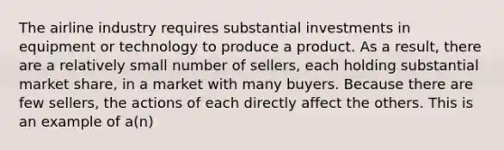 The airline industry requires substantial investments in equipment or technology to produce a product. As a​ result, there are a relatively small number of​ sellers, each holding substantial market​ share, in a market with many buyers. Because there are few​ sellers, the actions of each directly affect the others. This is an example of​ a(n)