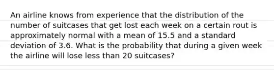 An airline knows from experience that the distribution of the number of suitcases that get lost each week on a certain rout is approximately normal with a mean of 15.5 and a standard deviation of 3.6. What is the probability that during a given week the airline will lose less than 20 suitcases?