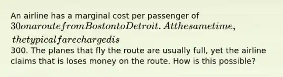 An airline has a marginal cost per passenger of 30 on a route from Boston to Detroit. At the same time, the typical fare charged is300. The planes that fly the route are usually full, yet the airline claims that is loses money on the route. How is this possible?