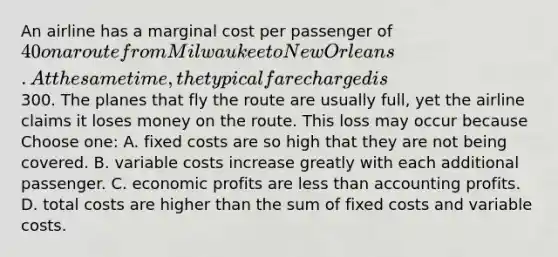 An airline has a marginal cost per passenger of 40 on a route from Milwaukee to New Orleans. At the same time, the typical fare charged is300. The planes that fly the route are usually full, yet the airline claims it loses money on the route. This loss may occur because Choose one: A. fixed costs are so high that they are not being covered. B. variable costs increase greatly with each additional passenger. C. economic profits are <a href='https://www.questionai.com/knowledge/k7BtlYpAMX-less-than' class='anchor-knowledge'>less than</a> accounting profits. D. total costs are higher than the sum of fixed costs and variable costs.