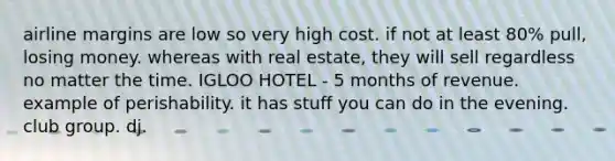 airline margins are low so very high cost. if not at least 80% pull, losing money. whereas with real estate, they will sell regardless no matter the time. IGLOO HOTEL - 5 months of revenue. example of perishability. it has stuff you can do in the evening. club group. dj.