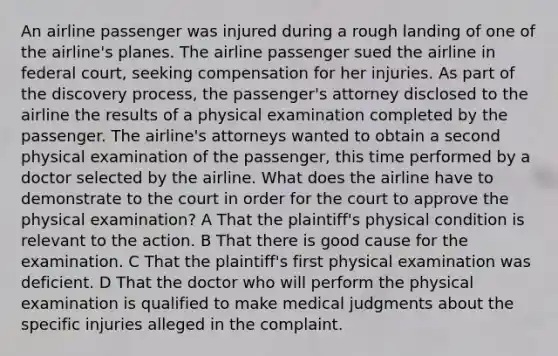 An airline passenger was injured during a rough landing of one of the airline's planes. The airline passenger sued the airline in federal court, seeking compensation for her injuries. As part of the discovery process, the passenger's attorney disclosed to the airline the results of a physical examination completed by the passenger. The airline's attorneys wanted to obtain a second physical examination of the passenger, this time performed by a doctor selected by the airline. What does the airline have to demonstrate to the court in order for the court to approve the physical examination? A That the plaintiff's physical condition is relevant to the action. B That there is good cause for the examination. C That the plaintiff's first physical examination was deficient. D That the doctor who will perform the physical examination is qualified to make medical judgments about the specific injuries alleged in the complaint.