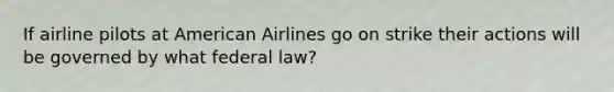 If airline pilots at American Airlines go on strike their actions will be governed by what federal law?