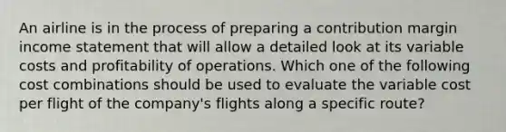 An airline is in the process of preparing a contribution margin <a href='https://www.questionai.com/knowledge/kCPMsnOwdm-income-statement' class='anchor-knowledge'>income statement</a> that will allow a detailed look at its variable costs and profitability of operations. Which one of the following cost combinations should be used to evaluate the variable cost per flight of the company's flights along a specific route?