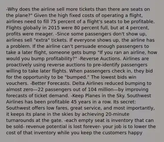 -Why does the airline sell more tickets than there are seats on the plane?" Given the high fixed costs of operating a flight, airlines need to fill 75 percent of a flight's seats to be profitable. Flights globally in 2015 were 80 percent full, but at 4 percent, profits were meager. -Since some passengers don't show up, airlines sell "extra" tickets. If everyone shows up, the airline has a problem. If the airline can't persuade enough passengers to take a later flight, someone gets bump "If you ran an airline, how would you bump profitability?" -Reverse Auctions. Airlines are proactively using reverse auctions to pre-identify passengers willing to take later flights. When passengers check in, they bid for the opportunity to be "bumped." The lowest bids win vouchers. -Better Forecasts. Delta Airlines reduced bumping to almost zero—22 passengers out of 104 million—by improving forecasts of ticket demand. -Keep Planes in the Sky. Southwest Airlines has been profitable 45 years in a row. Its secret: Southwest offers low fares, great service, and most importantly, it keeps its plane in the skies by achieving 20-minute turnarounds at the gate. -each empty seat is inventory that can be sold- revenue potential is lost forever- your job is to lower the cost of that inventory while you keep the customers happy