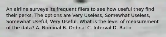 An airline surveys its frequent fliers to see how useful they find their perks. The options are Very Useless, Somewhat Useless, Somewhat Useful, Very Useful. What is the level of measurement of the data? A. Nominal B. Ordinal C. Interval D. Ratio