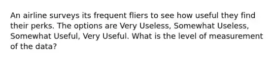 An airline surveys its frequent fliers to see how useful they find their perks. The options are Very Useless, Somewhat Useless, Somewhat Useful, Very Useful. What is the level of measurement of the data?