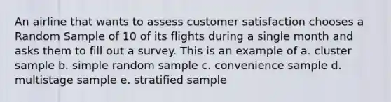 An airline that wants to assess customer satisfaction chooses a Random Sample of 10 of its flights during a single month and asks them to fill out a survey. This is an example of a. cluster sample b. simple random sample c. convenience sample d. multistage sample e. stratified sample