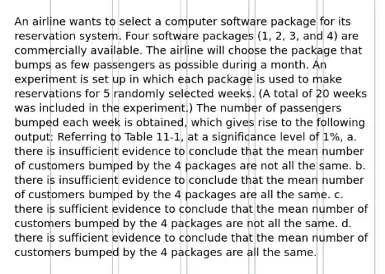 An airline wants to select a computer software package for its reservation system. Four software packages (1, 2, 3, and 4) are commercially available. The airline will choose the package that bumps as few passengers as possible during a month. An experiment is set up in which each package is used to make reservations for 5 randomly selected weeks. (A total of 20 weeks was included in the experiment.) The number of passengers bumped each week is obtained, which gives rise to the following output: Referring to Table 11-1, at a significance level of 1%, a. there is insufficient evidence to conclude that the mean number of customers bumped by the 4 packages are not all the same. b. there is insufficient evidence to conclude that the mean number of customers bumped by the 4 packages are all the same. c. there is sufficient evidence to conclude that the mean number of customers bumped by the 4 packages are not all the same. d. there is sufficient evidence to conclude that the mean number of customers bumped by the 4 packages are all the same.