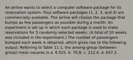 An airline wants to select a computer software package for its reservation system. Four software packages (1, 2, 3, and 4) are commercially available. The airline will choose the package that bumps as few passengers as possible during a month. An experiment is set up in which each package is used to make reservations for 5 randomly selected weeks. (A total of 20 weeks was included in the experiment.) The number of passengers bumped each week is obtained, which gives rise to the following output: Referring to Table 11-1, the among-group (between-group) mean squares is a. 8.525. b. 70.8. c. 212.4. d. 637.2.