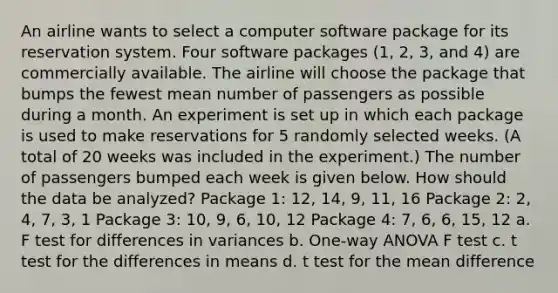 An airline wants to select a computer software package for its reservation system. Four software packages (1, 2, 3, and 4) are commercially available. The airline will choose the package that bumps the fewest mean number of passengers as possible during a month. An experiment is set up in which each package is used to make reservations for 5 randomly selected weeks. (A total of 20 weeks was included in the experiment.) The number of passengers bumped each week is given below. How should the data be analyzed? Package 1: 12, 14, 9, 11, 16 Package 2: 2, 4, 7, 3, 1 Package 3: 10, 9, 6, 10, 12 Package 4: 7, 6, 6, 15, 12 a. F test for differences in variances b. One-way ANOVA F test c. t test for the differences in means d. t test for the mean difference