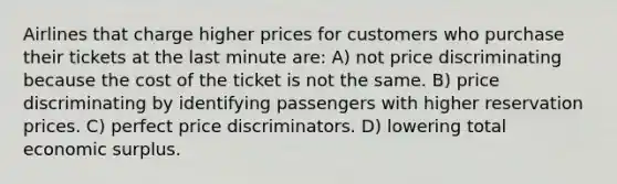 Airlines that charge higher prices for customers who purchase their tickets at the last minute are: A) not price discriminating because the cost of the ticket is not the same. B) price discriminating by identifying passengers with higher reservation prices. C) perfect price discriminators. D) lowering total economic surplus.