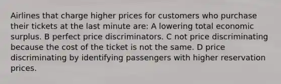 Airlines that charge higher prices for customers who purchase their tickets at the last minute are: A lowering total economic surplus. B perfect price discriminators. C not price discriminating because the cost of the ticket is not the same. D price discriminating by identifying passengers with higher reservation prices.