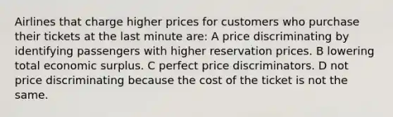 Airlines that charge higher prices for customers who purchase their tickets at the last minute are: A price discriminating by identifying passengers with higher reservation prices. B lowering total economic surplus. C perfect price discriminators. D not price discriminating because the cost of the ticket is not the same.