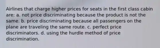 Airlines that charge higher prices for seats in the first class cabin are: a. not price discriminating because the product is not the same. b. price discriminating because all passengers on the plane are traveling the same route. c. perfect price discriminators. d. using the hurdle method of price discrimination.