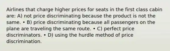 Airlines that charge higher prices for seats in the first class cabin are: A) not price discriminating because the product is not the same. • B) price discriminating because all passengers on the plane are traveling the same route. • C) perfect price discriminators. • D) using the hurdle method of price discrimination.