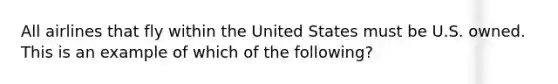 All airlines that fly within the United States must be U.S. owned. This is an example of which of the following?