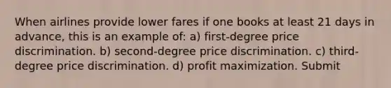 When airlines provide lower fares if one books at least 21 days in advance, this is an example of: a) first-degree price discrimination. b) second-degree price discrimination. c) third-degree price discrimination. d) profit maximization. Submit