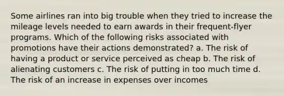 Some airlines ran into big trouble when they tried to increase the mileage levels needed to earn awards in their frequent-flyer programs. Which of the following risks associated with promotions have their actions demonstrated? a. The risk of having a product or service perceived as cheap b. The risk of alienating customers c. The risk of putting in too much time d. The risk of an increase in expenses over incomes