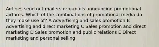 Airlines send out mailers or e-mails announcing promotional airfares. Which of the combinations of promotional media do they make use of? A Advertising and sales promotion B Advertising and direct marketing C Sales promotion and direct marketing D Sales promotion and public relations E Direct marketing and personal selling