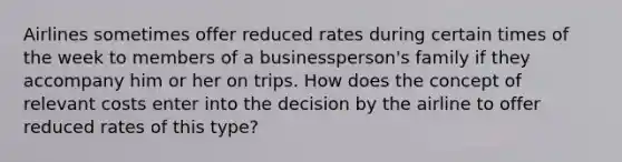 Airlines sometimes offer reduced rates during certain times of the week to members of a businessperson's family if they accompany him or her on trips. How does the concept of relevant costs enter into the decision by the airline to offer reduced rates of this type?