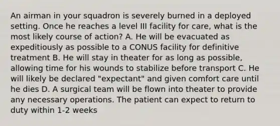 An airman in your squadron is severely burned in a deployed setting. Once he reaches a level III facility for care, what is the most likely course of action? A. He will be evacuated as expeditiously as possible to a CONUS facility for definitive treatment B. He will stay in theater for as long as possible, allowing time for his wounds to stabilize before transport C. He will likely be declared "expectant" and given comfort care until he dies D. A surgical team will be flown into theater to provide any necessary operations. The patient can expect to return to duty within 1-2 weeks